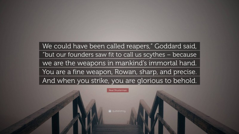 Neal Shusterman Quote: “We could have been called reapers,” Goddard said, “but our founders saw fit to call us scythes – because we are the weapons in mankind’s immortal hand. You are a fine weapon, Rowan, sharp, and precise. And when you strike, you are glorious to behold.”