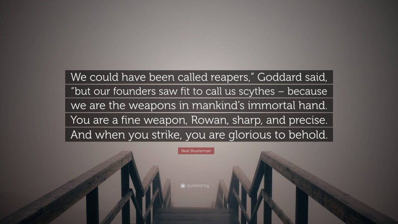 Neal Shusterman Quote: “We could have been called reapers,” Goddard said, “but our founders saw fit to call us scythes – because we are the weapons in mankind’s immortal hand. You are a fine weapon, Rowan, sharp, and precise. And when you strike, you are glorious to behold.”