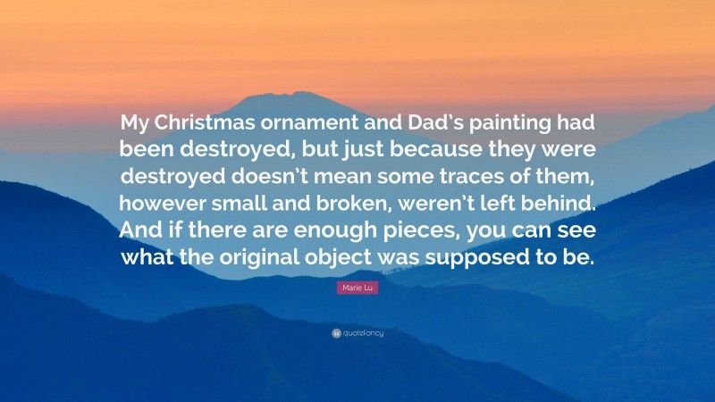 Marie Lu Quote: “My Christmas ornament and Dad’s painting had been destroyed, but just because they were destroyed doesn’t mean some traces of them, however small and broken, weren’t left behind. And if there are enough pieces, you can see what the original object was supposed to be.”