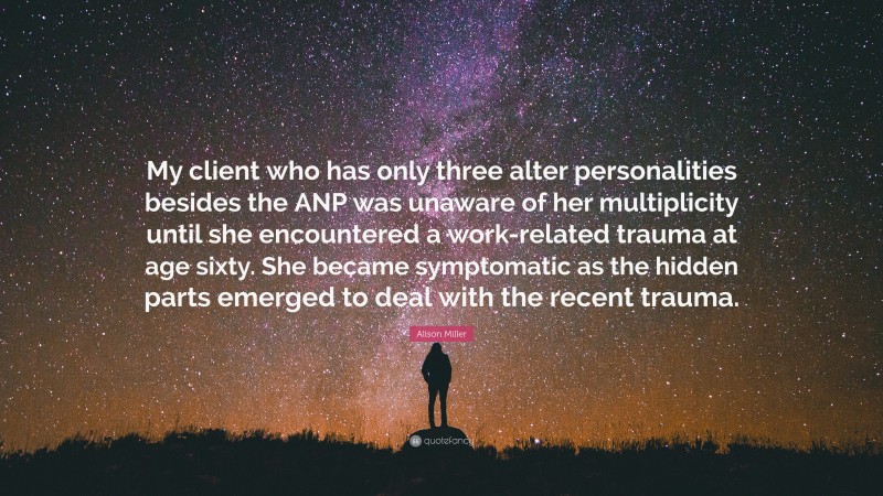 Alison Miller Quote: “My client who has only three alter personalities besides the ANP was unaware of her multiplicity until she encountered a work-related trauma at age sixty. She became symptomatic as the hidden parts emerged to deal with the recent trauma.”