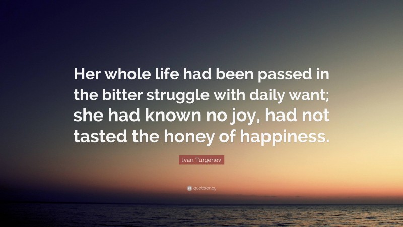 Ivan Turgenev Quote: “Her whole life had been passed in the bitter struggle with daily want; she had known no joy, had not tasted the honey of happiness.”