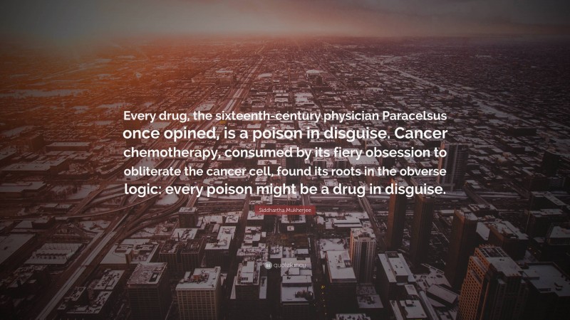 Siddhartha Mukherjee Quote: “Every drug, the sixteenth-century physician Paracelsus once opined, is a poison in disguise. Cancer chemotherapy, consumed by its fiery obsession to obliterate the cancer cell, found its roots in the obverse logic: every poison might be a drug in disguise.”