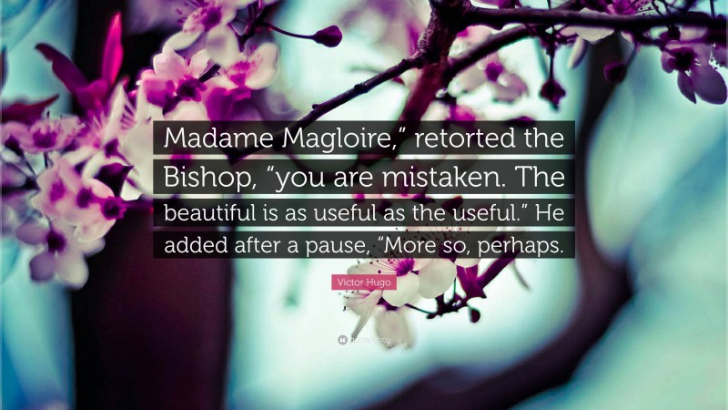 Victor Hugo Quote: “Madame Magloire,” retorted the Bishop, “you are mistaken. The beautiful is as useful as the useful.” He added after a pause, “More so, perhaps.”