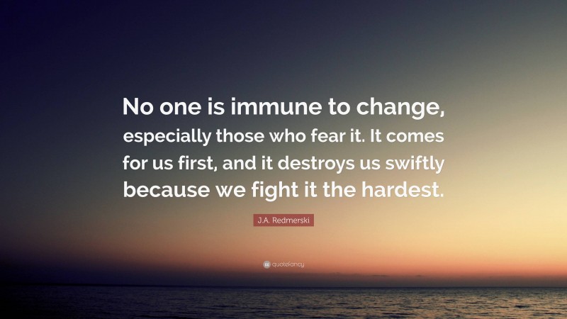 J.A. Redmerski Quote: “No one is immune to change, especially those who fear it. It comes for us first, and it destroys us swiftly because we fight it the hardest.”