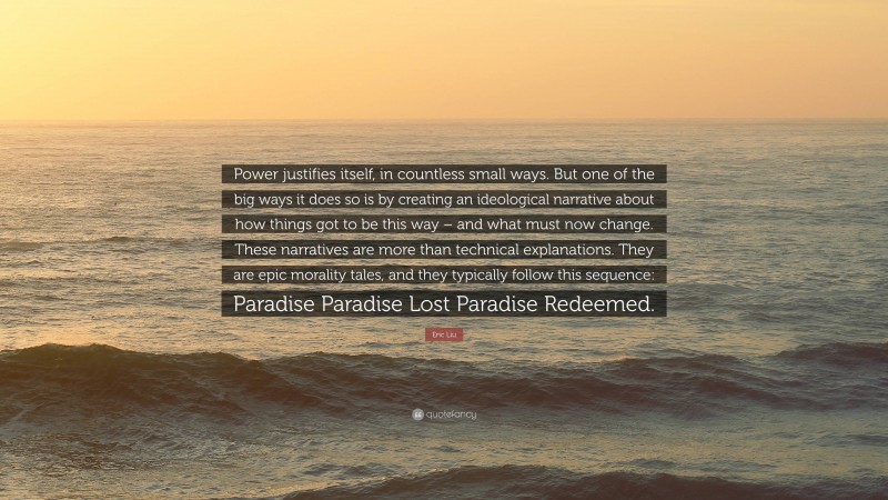 Eric Liu Quote: “Power justifies itself, in countless small ways. But one of the big ways it does so is by creating an ideological narrative about how things got to be this way – and what must now change. These narratives are more than technical explanations. They are epic morality tales, and they typically follow this sequence: Paradise Paradise Lost Paradise Redeemed.”