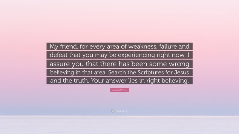 Joseph Prince Quote: “My friend, for every area of weakness, failure and defeat that you may be experiencing right now, I assure you that there has been some wrong believing in that area. Search the Scriptures for Jesus and the truth. Your answer lies in right believing.”