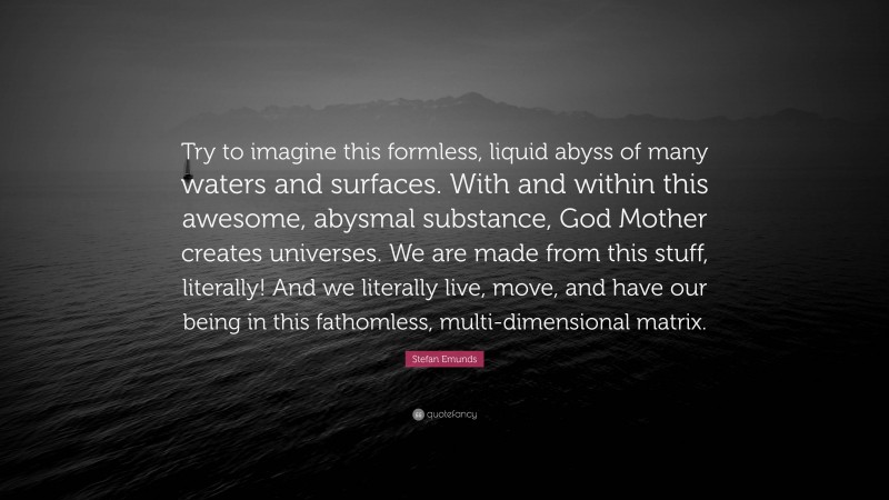 Stefan Emunds Quote: “Try to imagine this formless, liquid abyss of many waters and surfaces. With and within this awesome, abysmal substance, God Mother creates universes. We are made from this stuff, literally! And we literally live, move, and have our being in this fathomless, multi-dimensional matrix.”