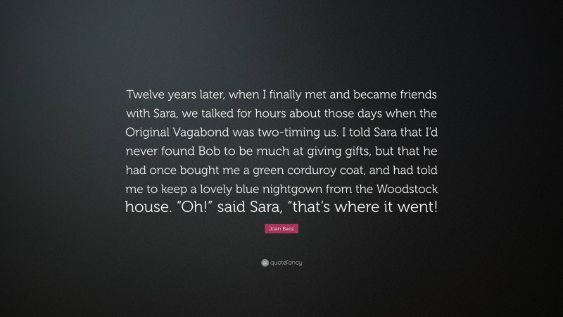 Joan Baez Quote: “Twelve years later, when I finally met and became friends with Sara, we talked for hours about those days when the Original Vagabond was two-timing us. I told Sara that I’d never found Bob to be much at giving gifts, but that he had once bought me a green corduroy coat, and had told me to keep a lovely blue nightgown from the Woodstock house. “Oh!” said Sara, “that’s where it went!”