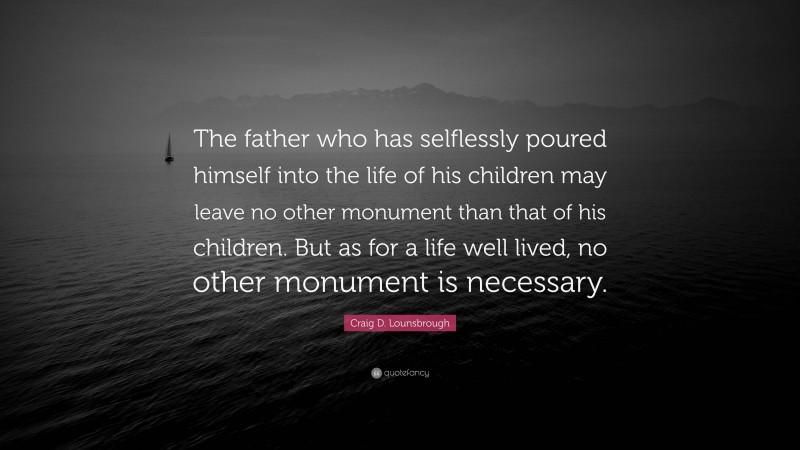Craig D. Lounsbrough Quote: “The father who has selflessly poured himself into the life of his children may leave no other monument than that of his children. But as for a life well lived, no other monument is necessary.”