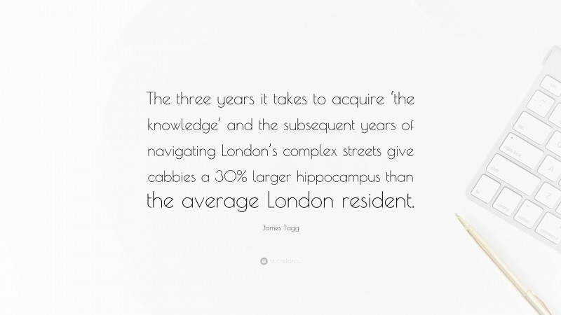 James Tagg Quote: “The three years it takes to acquire ‘the knowledge’ and the subsequent years of navigating London’s complex streets give cabbies a 30% larger hippocampus than the average London resident.”