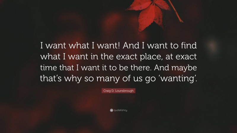 Craig D. Lounsbrough Quote: “I want what I want! And I want to find what I want in the exact place, at exact time that I want it to be there. And maybe that’s why so many of us go ‘wanting’.”