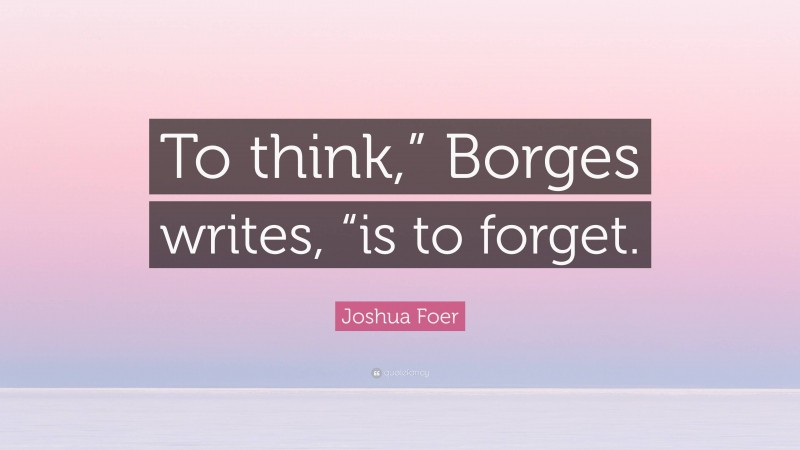 Joshua Foer Quote: “To think,” Borges writes, “is to forget.”