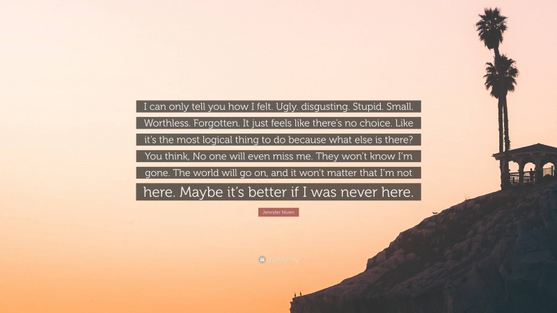 Jennifer Niven Quote: “I can only tell you how I felt. Ugly. disgusting. Stupid. Small. Worthless. Forgotten. It just feels like there’s no choice. Like it’s the most logical thing to do because what else is there? You think, No one will even miss me. They won’t know I’m gone. The world will go on, and it won’t matter that I’m not here. Maybe it’s better if I was never here.”