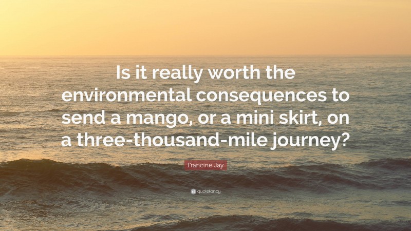 Francine Jay Quote: “Is it really worth the environmental consequences to send a mango, or a mini skirt, on a three-thousand-mile journey?”
