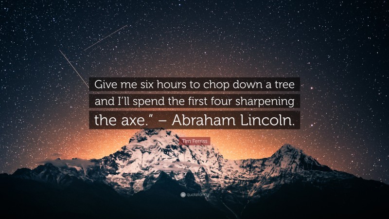 Tim Ferriss Quote: “Give me six hours to chop down a tree and I’ll spend the first four sharpening the axe.” – Abraham Lincoln.”