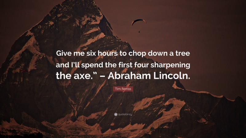 Tim Ferriss Quote: “Give me six hours to chop down a tree and I’ll spend the first four sharpening the axe.” – Abraham Lincoln.”