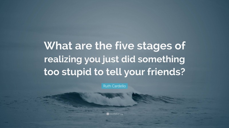 Ruth Cardello Quote: “What are the five stages of realizing you just did something too stupid to tell your friends?”