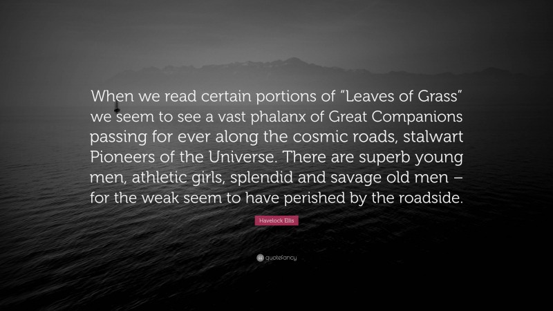 Havelock Ellis Quote: “When we read certain portions of “Leaves of Grass” we seem to see a vast phalanx of Great Companions passing for ever along the cosmic roads, stalwart Pioneers of the Universe. There are superb young men, athletic girls, splendid and savage old men – for the weak seem to have perished by the roadside.”