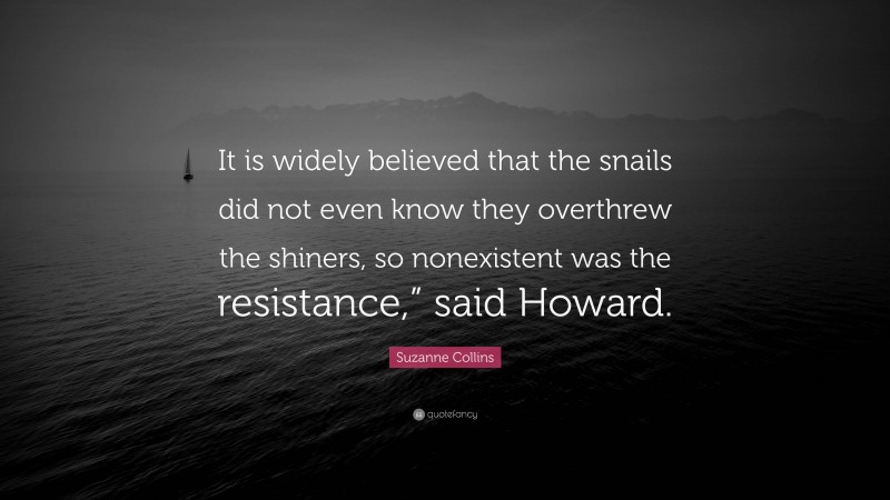 Suzanne Collins Quote: “It is widely believed that the snails did not even know they overthrew the shiners, so nonexistent was the resistance,” said Howard.”