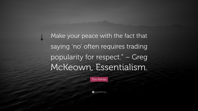 Tim Ferriss Quote: “Make your peace with the fact that saying ‘no’ often requires trading popularity for respect.” – Greg McKeown, Essentialism.”
