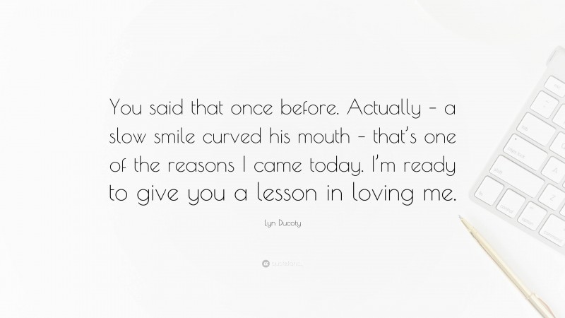 Lyn Ducoty Quote: “You said that once before. Actually – a slow smile curved his mouth – that’s one of the reasons I came today. I’m ready to give you a lesson in loving me.”