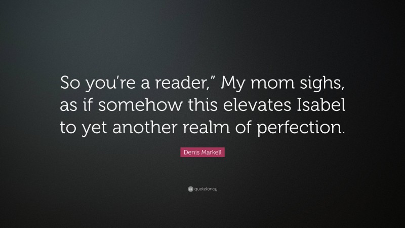 Denis Markell Quote: “So you’re a reader,” My mom sighs, as if somehow this elevates Isabel to yet another realm of perfection.”