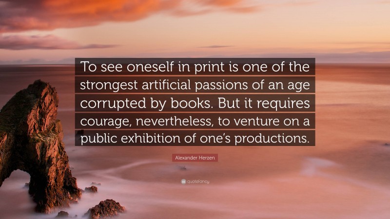 Alexander Herzen Quote: “To see oneself in print is one of the strongest artificial passions of an age corrupted by books. But it requires courage, nevertheless, to venture on a public exhibition of one’s productions.”