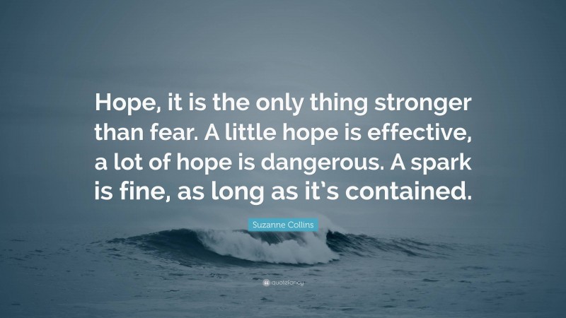Suzanne Collins Quote: “Hope, it is the only thing stronger than fear. A little hope is effective, a lot of hope is dangerous. A spark is fine, as long as it’s contained.”