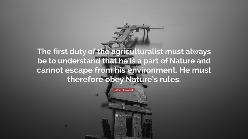 Albert Howard Quote: “The first duty of the agriculturalist must always be to understand that he is a part of Nature and cannot escape from his environment. He must therefore obey Nature’s rules.”