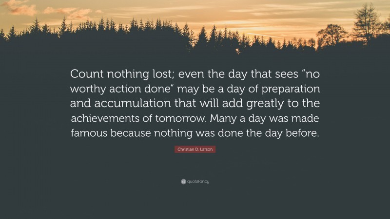 Christian D. Larson Quote: “Count nothing lost; even the day that sees “no worthy action done” may be a day of preparation and accumulation that will add greatly to the achievements of tomorrow. Many a day was made famous because nothing was done the day before.”