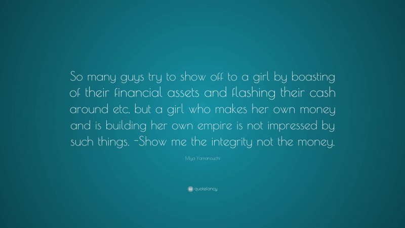 Miya Yamanouchi Quote: “So many guys try to show off to a girl by boasting of their financial assets and flashing their cash around etc, but a girl who makes her own money and is building her own empire is not impressed by such things. -Show me the integrity not the money.”