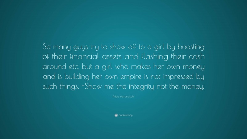 Miya Yamanouchi Quote: “So many guys try to show off to a girl by boasting of their financial assets and flashing their cash around etc, but a girl who makes her own money and is building her own empire is not impressed by such things. -Show me the integrity not the money.”
