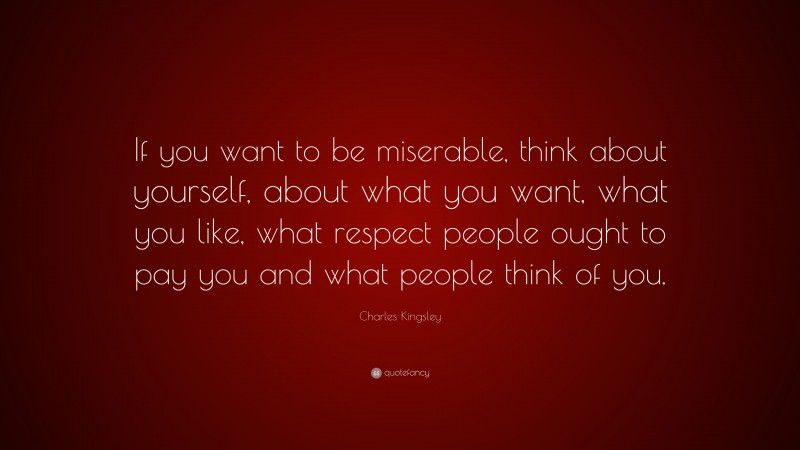Charles Kingsley Quote: “If you want to be miserable, think about yourself, about what you want, what you like, what respect people ought to pay you and what people think of you.”