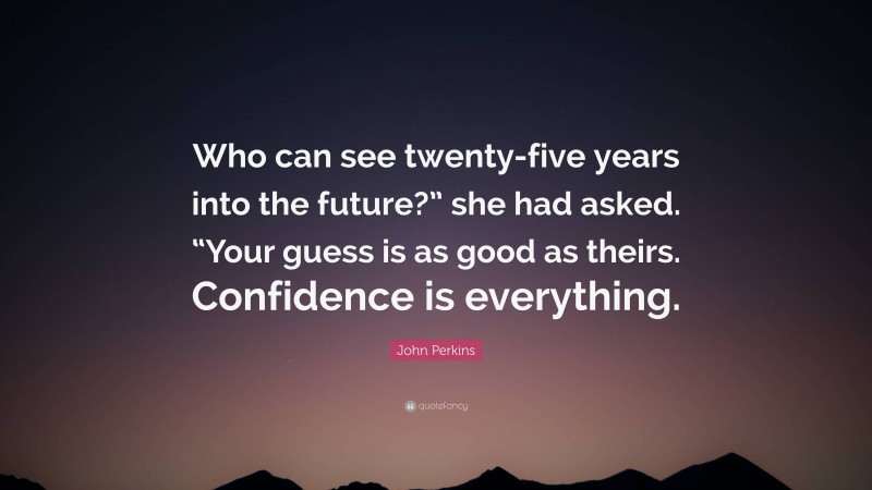 John Perkins Quote: “Who can see twenty-five years into the future?” she had asked. “Your guess is as good as theirs. Confidence is everything.”