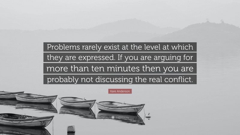 Kare Anderson Quote: “Problems rarely exist at the level at which they are expressed. If you are arguing for more than ten minutes then you are probably not discussing the real conflict.”