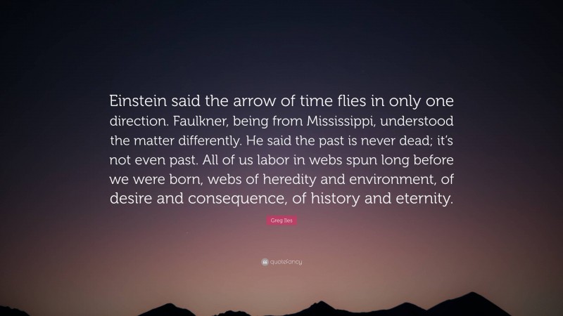 Greg Iles Quote: “Einstein said the arrow of time flies in only one direction. Faulkner, being from Mississippi, understood the matter differently. He said the past is never dead; it’s not even past. All of us labor in webs spun long before we were born, webs of heredity and environment, of desire and consequence, of history and eternity.”