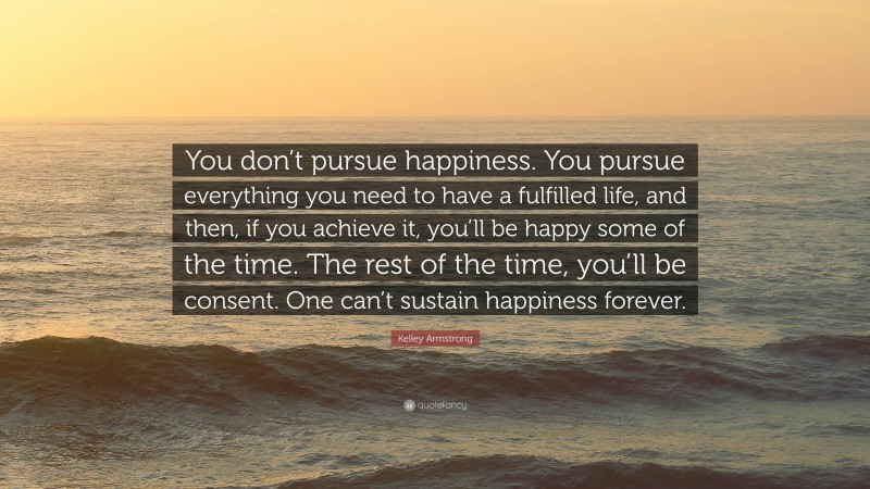 Kelley Armstrong Quote: “You don’t pursue happiness. You pursue everything you need to have a fulfilled life, and then, if you achieve it, you’ll be happy some of the time. The rest of the time, you’ll be consent. One can’t sustain happiness forever.”