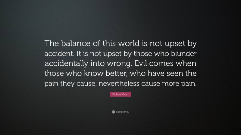 Michael Grant Quote: “The balance of this world is not upset by accident. It is not upset by those who blunder accidentally into wrong. Evil comes when those who know better, who have seen the pain they cause, nevertheless cause more pain.”