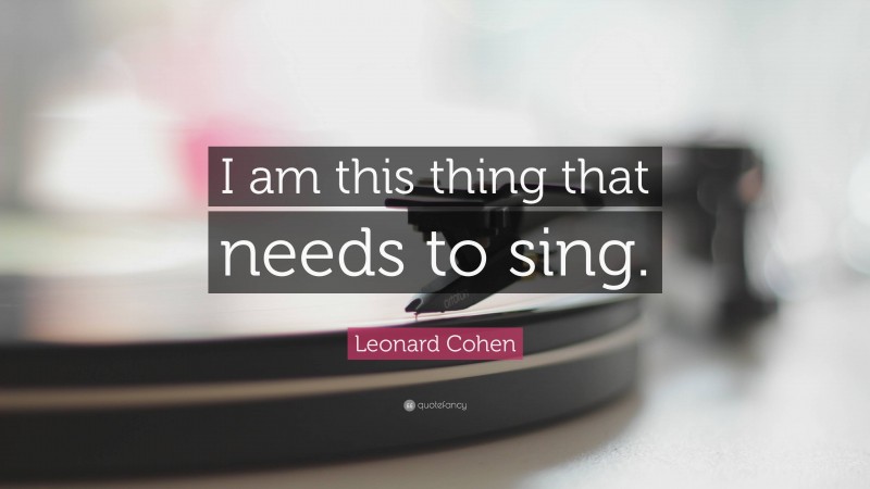 Leonard Cohen Quote: “I am this thing that needs to sing.”