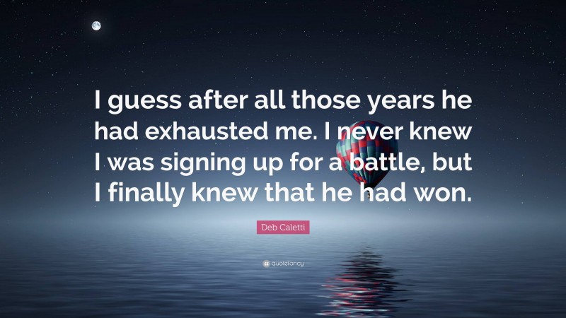 Deb Caletti Quote: “I guess after all those years he had exhausted me. I never knew I was signing up for a battle, but I finally knew that he had won.”