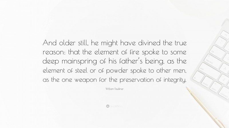 William Faulkner Quote: “And older still, he might have divined the true reason: that the element of fire spoke to some deep mainspring of his father’s being, as the element of steel or of powder spoke to other men, as the one weapon for the preservation of integrity.”