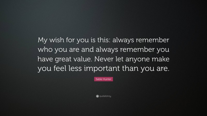Sable Hunter Quote: “My wish for you is this: always remember who you are and always remember you have great value. Never let anyone make you feel less important than you are.”