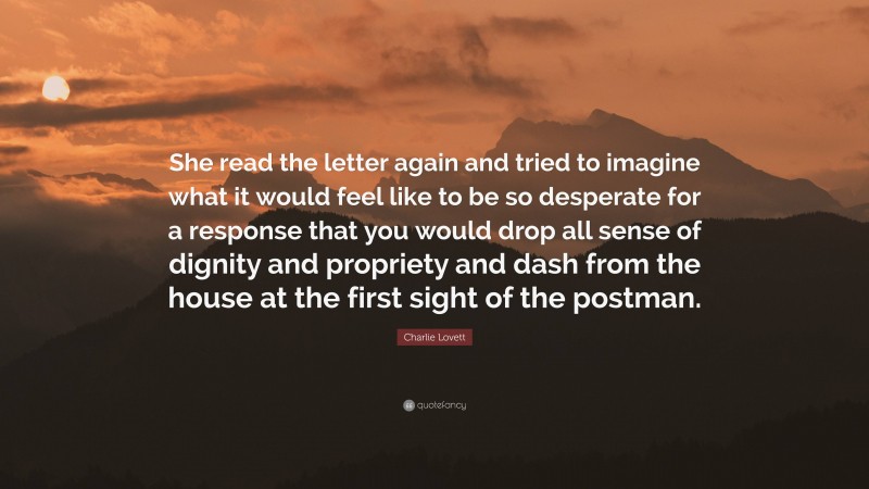 Charlie Lovett Quote: “She read the letter again and tried to imagine what it would feel like to be so desperate for a response that you would drop all sense of dignity and propriety and dash from the house at the first sight of the postman.”