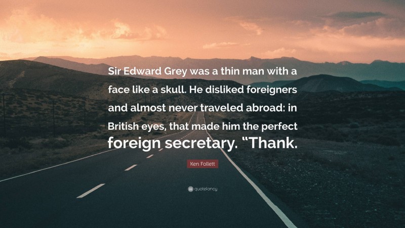 Ken Follett Quote: “Sir Edward Grey was a thin man with a face like a skull. He disliked foreigners and almost never traveled abroad: in British eyes, that made him the perfect foreign secretary. “Thank.”