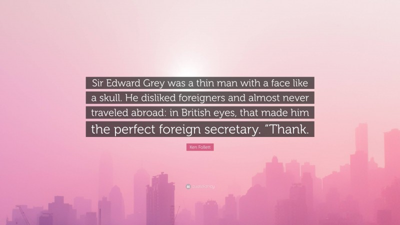 Ken Follett Quote: “Sir Edward Grey was a thin man with a face like a skull. He disliked foreigners and almost never traveled abroad: in British eyes, that made him the perfect foreign secretary. “Thank.”