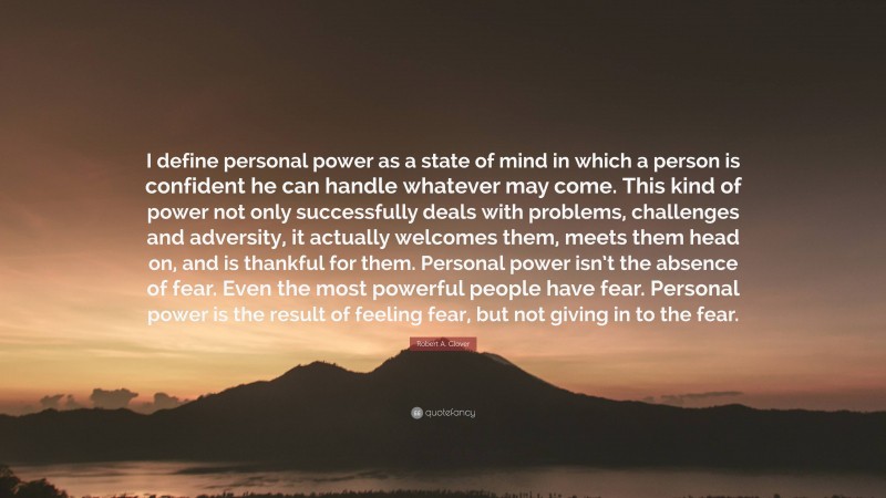 Robert A. Glover Quote: “I define personal power as a state of mind in which a person is confident he can handle whatever may come. This kind of power not only successfully deals with problems, challenges and adversity, it actually welcomes them, meets them head on, and is thankful for them. Personal power isn’t the absence of fear. Even the most powerful people have fear. Personal power is the result of feeling fear, but not giving in to the fear.”