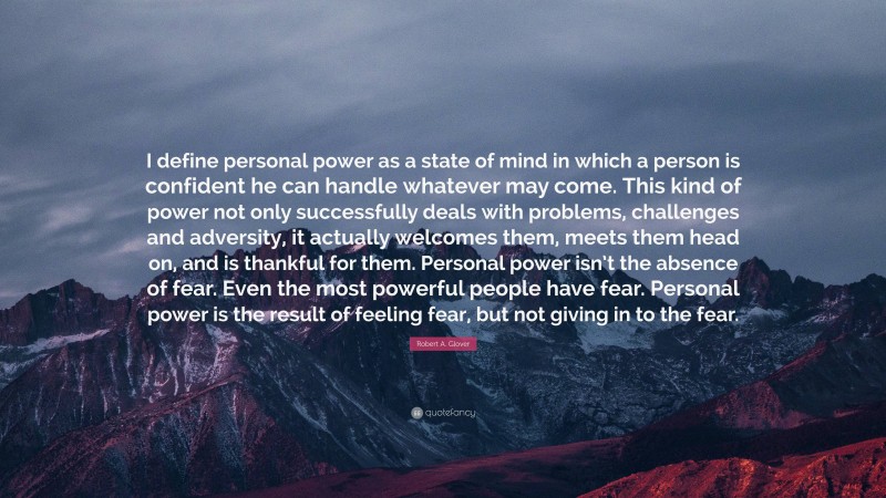 Robert A. Glover Quote: “I define personal power as a state of mind in which a person is confident he can handle whatever may come. This kind of power not only successfully deals with problems, challenges and adversity, it actually welcomes them, meets them head on, and is thankful for them. Personal power isn’t the absence of fear. Even the most powerful people have fear. Personal power is the result of feeling fear, but not giving in to the fear.”