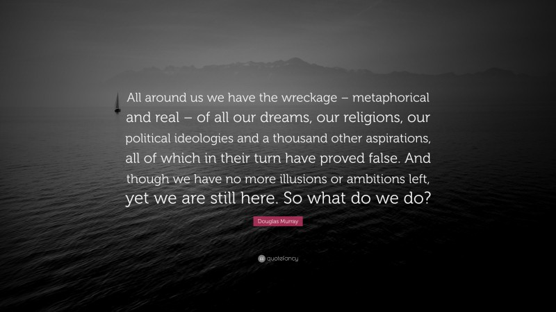 Douglas Murray Quote: “All around us we have the wreckage – metaphorical and real – of all our dreams, our religions, our political ideologies and a thousand other aspirations, all of which in their turn have proved false. And though we have no more illusions or ambitions left, yet we are still here. So what do we do?”
