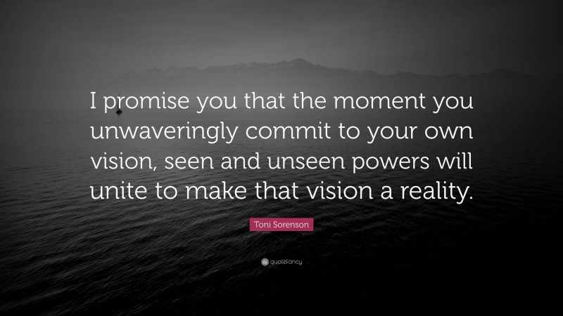 Toni Sorenson Quote: “I promise you that the moment you unwaveringly commit to your own vision, seen and unseen powers will unite to make that vision a reality.”