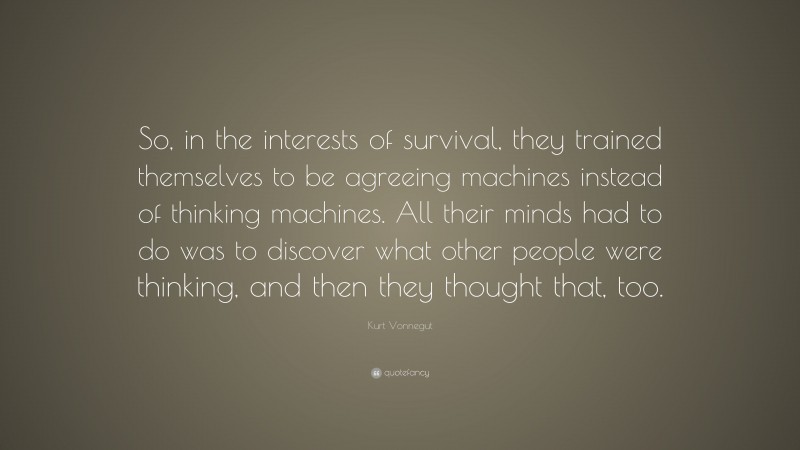 Kurt Vonnegut Quote: “So, in the interests of survival, they trained themselves to be agreeing machines instead of thinking machines. All their minds had to do was to discover what other people were thinking, and then they thought that, too.”
